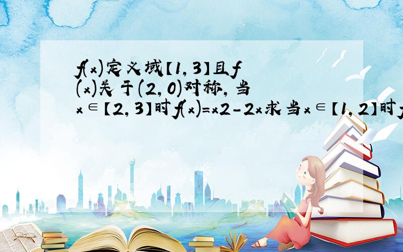 f(x)定义域【1,3】且f(x)关于(2,0)对称,当x∈【2,3】时f(x)=x2-2x求当x∈【1,2】时f(x)