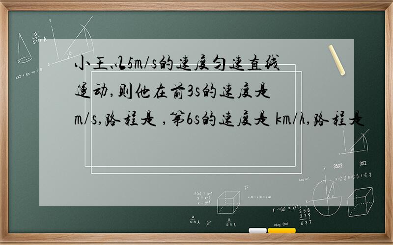 小王以5m/s的速度匀速直线运动,则他在前3s的速度是 m/s,路程是 ,第6s的速度是 km/h,路程是