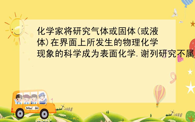 化学家将研究气体或固体(或液体)在界面上所发生的物理化学现象的科学成为表面化学.谢列研究不属于