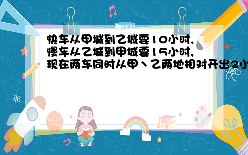 快车从甲城到乙城要10小时,慢车从乙城到甲城要15小时,现在两车同时从甲丶乙两地相对开出2小时后,两车还相距120千米.