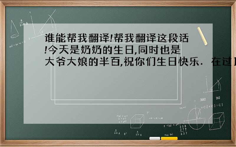 谁能帮我翻译!帮我翻译这段话!今天是奶奶的生日,同时也是大爷大娘的半百,祝你们生日快乐．在过1个月我就要去上海读书了,在