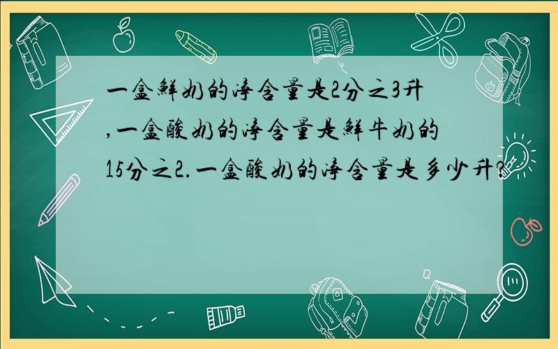 一盒鲜奶的净含量是2分之3升,一盒酸奶的净含量是鲜牛奶的15分之2.一盒酸奶的净含量是多少升?