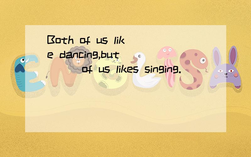 Both of us like dancing,but____of us likes singing.