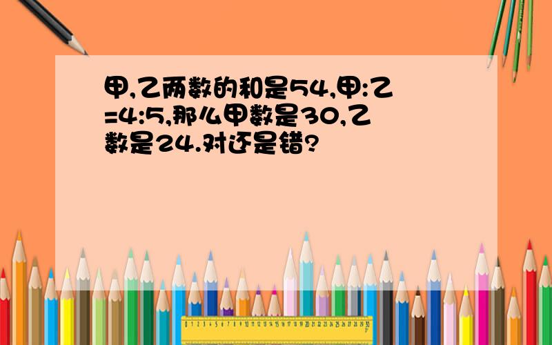 甲,乙两数的和是54,甲:乙=4:5,那么甲数是30,乙数是24.对还是错?