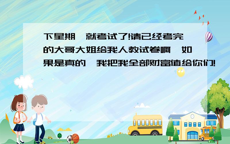 下星期一就考试了!请已经考完的大哥大姐给我人教试卷啊,如果是真的,我把我全部财富值给你们!