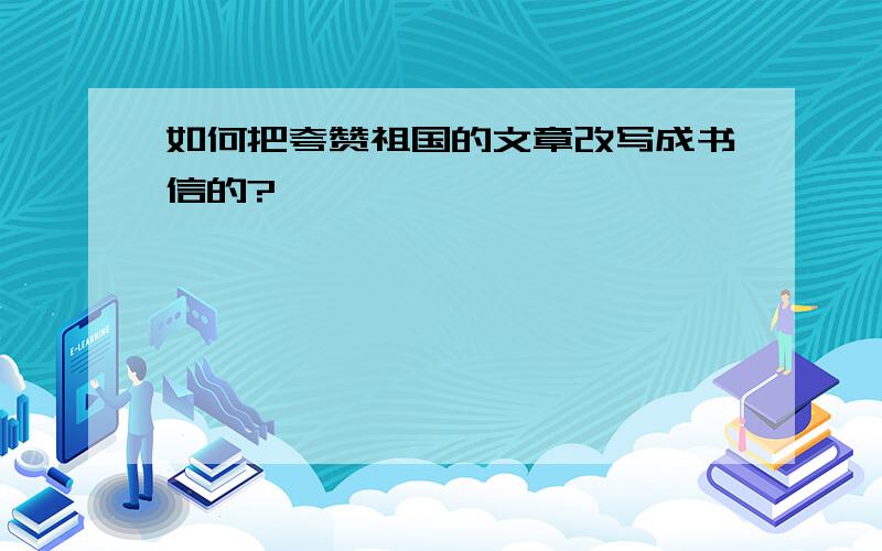 如何把夸赞祖国的文章改写成书信的?