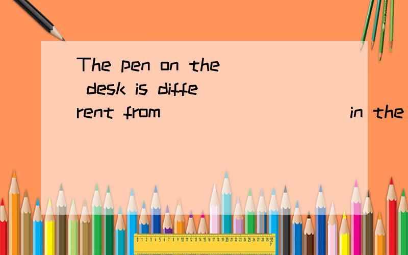 The pen on the desk is different from _________ in the schoo