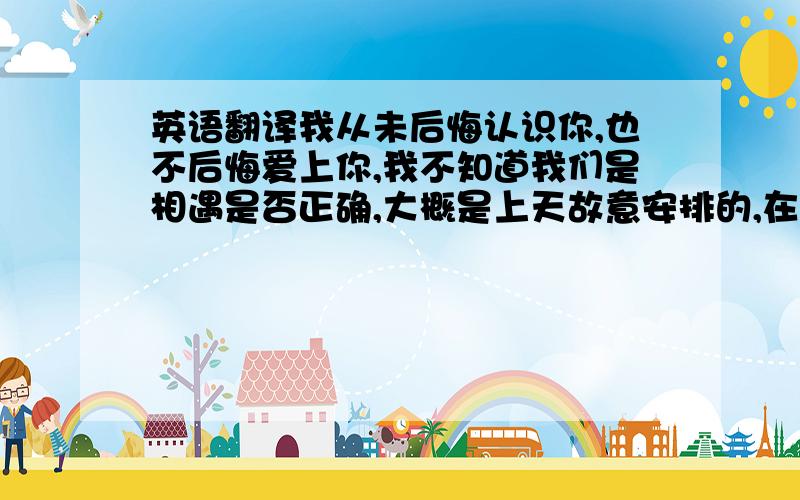 英语翻译我从未后悔认识你,也不后悔爱上你,我不知道我们是相遇是否正确,大概是上天故意安排的,在不到一年的时间里,我希望你