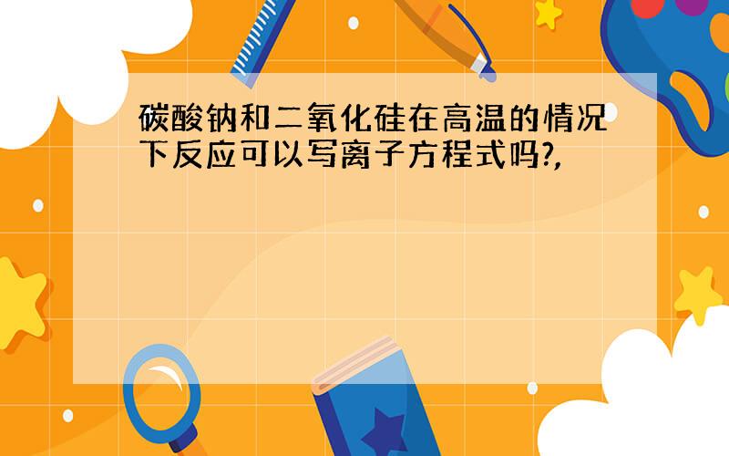 碳酸钠和二氧化硅在高温的情况下反应可以写离子方程式吗?,