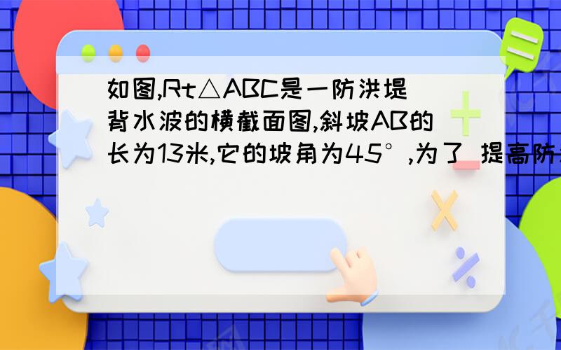 如图,Rt△ABC是一防洪堤背水波的横截面图,斜坡AB的长为13米,它的坡角为45°,为了 提高防洪能力,现将背水坡改造