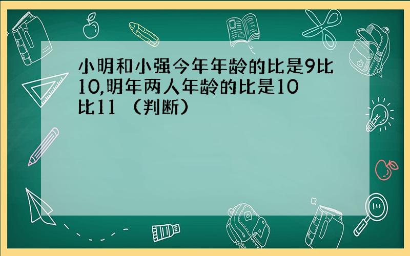 小明和小强今年年龄的比是9比10,明年两人年龄的比是10比11 （判断）