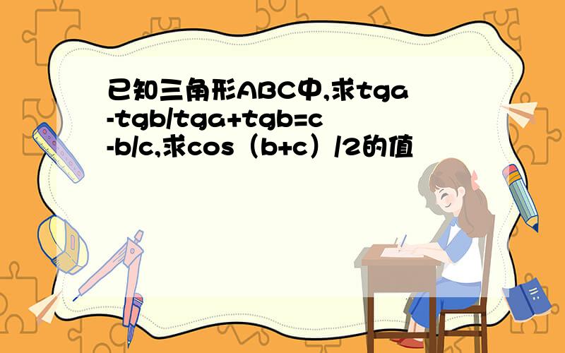 已知三角形ABC中,求tga-tgb/tga+tgb=c-b/c,求cos（b+c）/2的值