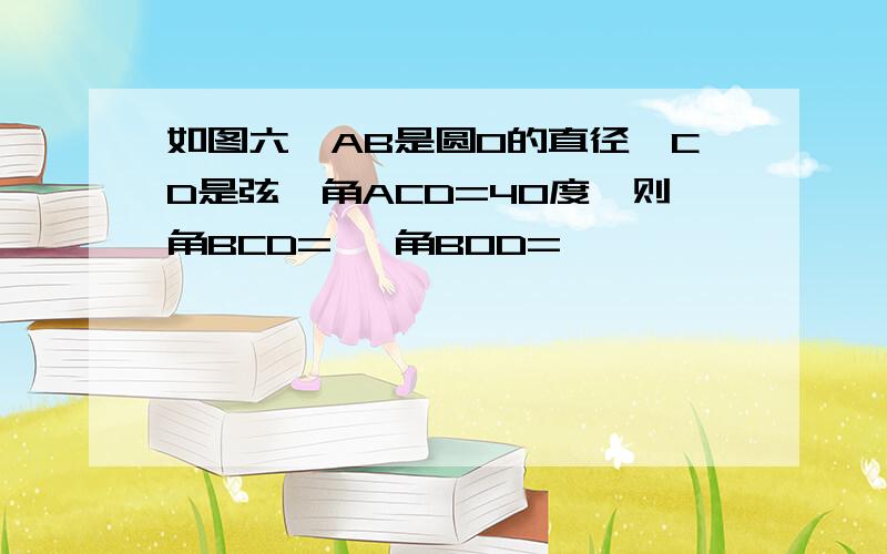 如图六,AB是圆O的直径,CD是弦,角ACD=40度,则角BCD= ,角BOD=