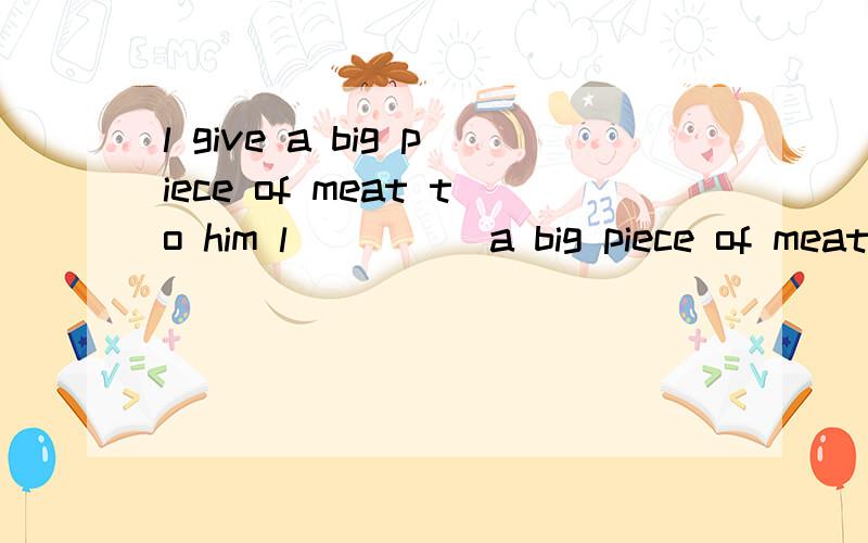 l give a big piece of meat to him l ____ a big piece of meat