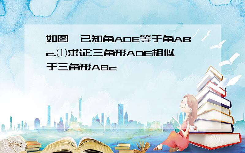 如图,已知角ADE等于角ABc.⑴求证:三角形ADE相似于三角形ABc