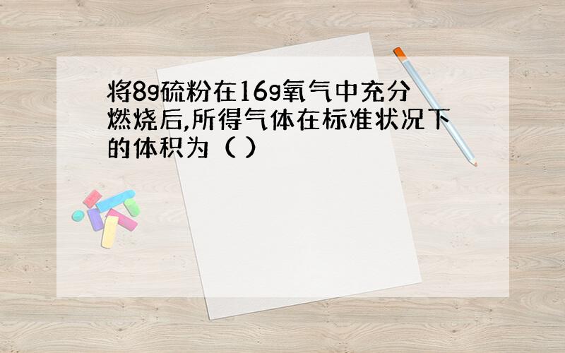 将8g硫粉在16g氧气中充分燃烧后,所得气体在标准状况下的体积为（ ）