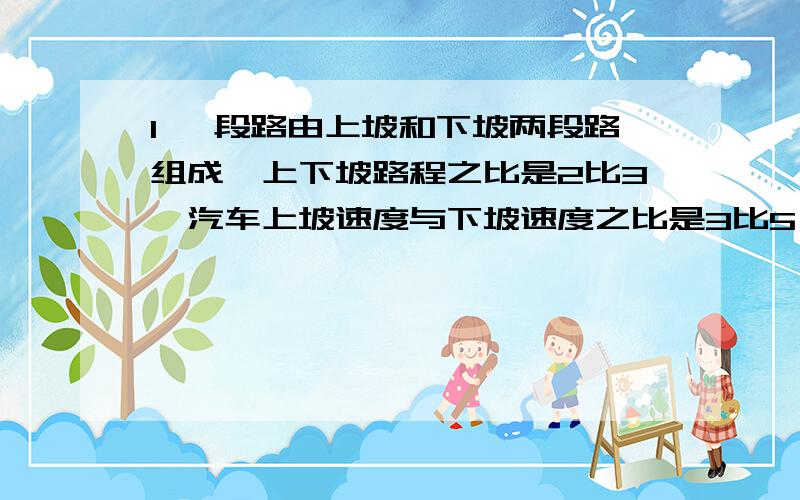 1 一段路由上坡和下坡两段路组成,上下坡路程之比是2比3,汽车上坡速度与下坡速度之比是3比5,若总路程为300千米,且上