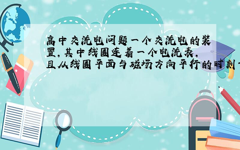 高中交流电问题一个交流电的装置,其中线圈连着一个电流表,且从线圈平面与磁场方向平行的时刻开始转动指针随着线圈转动而摆动,