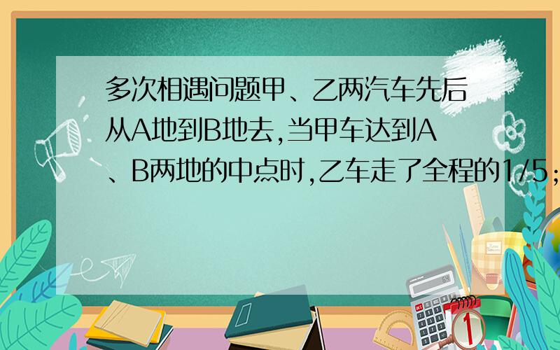 多次相遇问题甲、乙两汽车先后从A地到B地去,当甲车达到A、B两地的中点时,乙车走了全程的1/5；当甲车到B地时,乙车走了