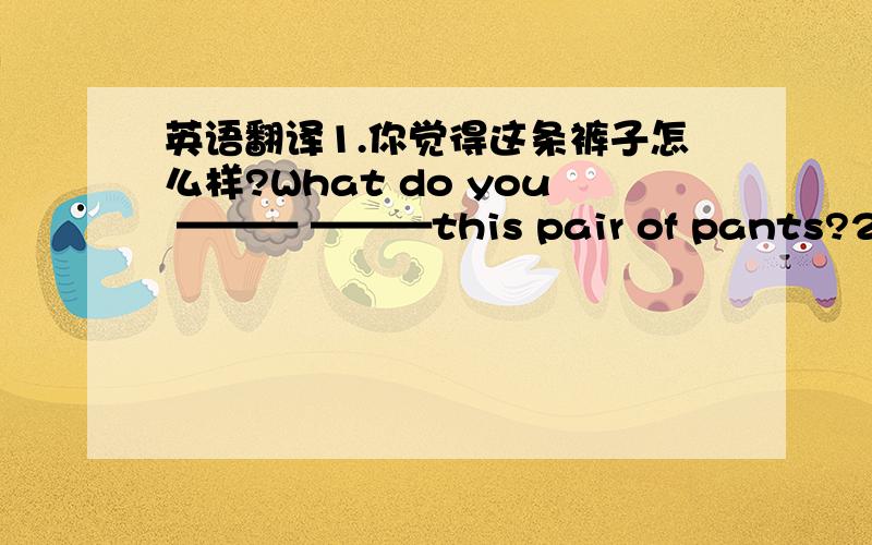 英语翻译1.你觉得这条裤子怎么样?What do you ——— ———this pair of pants?2.Let