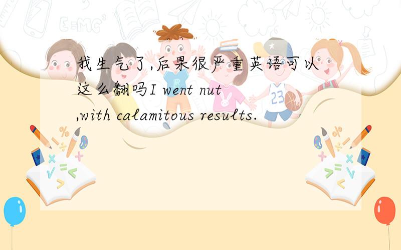 我生气了,后果很严重英语可以这么翻吗I went nut,with calamitous results.