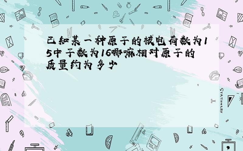 已知某一种原子的核电荷数为15中子数为16哪嘛相对原子的质量约为多少