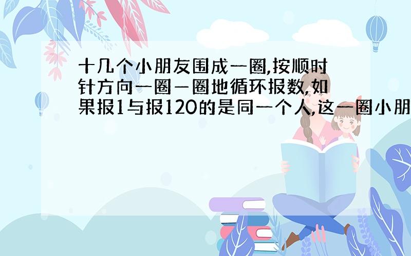 十几个小朋友围成一圈,按顺时针方向一圈—圈地循环报数,如果报1与报120的是同一个人,这一圈小朋友共多少个?