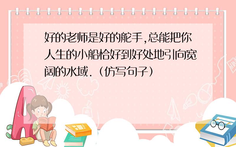 好的老师是好的舵手,总能把你人生的小船恰好到好处地引向宽阔的水域.（仿写句子）