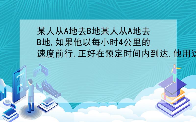 某人从A地去B地某人从A地去B地,如果他以每小时4公里的速度前行,正好在预定时间内到达,他用这个速度步行