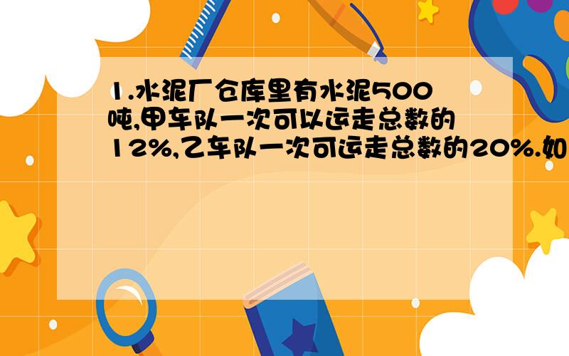 1.水泥厂仓库里有水泥500吨,甲车队一次可以运走总数的12%,乙车队一次可运走总数的20%.如果让两个车队一起来运,一