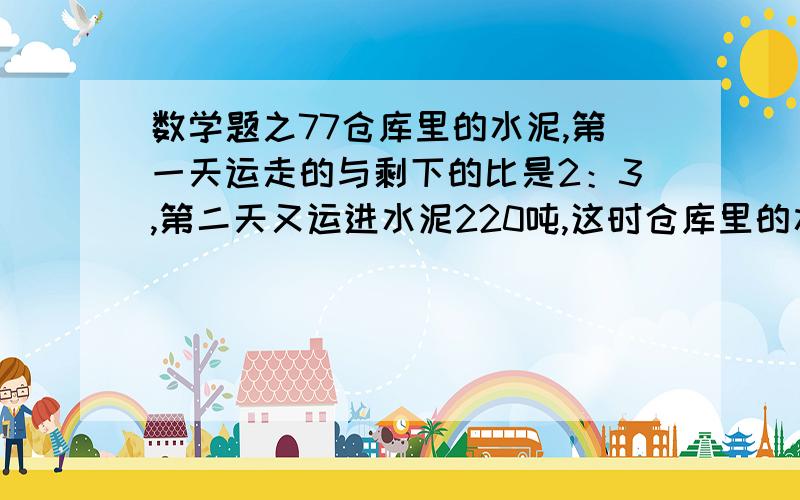 数学题之77仓库里的水泥,第一天运走的与剩下的比是2：3,第二天又运进水泥220吨,这时仓库里的水泥与原来水泥的吨数的比