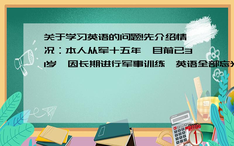 关于学习英语的问题!先介绍情况：本人从军十五年,目前已31岁,因长期进行军事训练,英语全部忘光,处在26个字母也说不出来