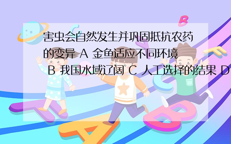 害虫会自然发生并巩固抵抗农药的变异 A 金鱼适应不同环境 B 我国水域辽阔 C 人工选择的结果 D 自然选择