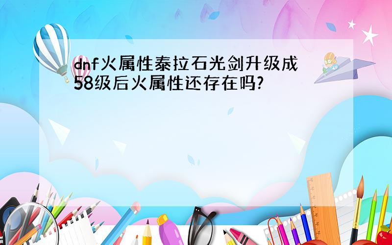 dnf火属性泰拉石光剑升级成58级后火属性还存在吗?