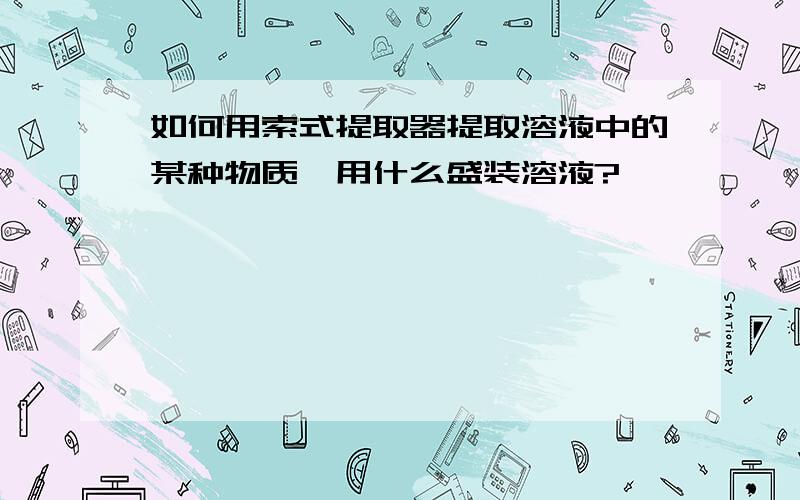 如何用索式提取器提取溶液中的某种物质,用什么盛装溶液?