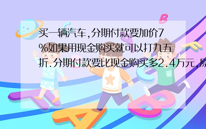 买一辆汽车,分期付款要加价7%如果用现金购买就可以打九五折.分期付款要比现金购买多2.4万元,原价多少?