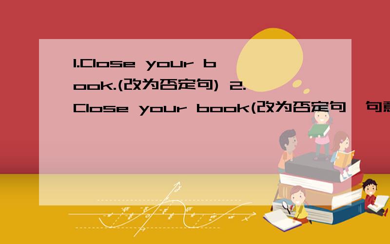 1.Close your book.(改为否定句) 2.Close your book(改为否定句,句意不变）