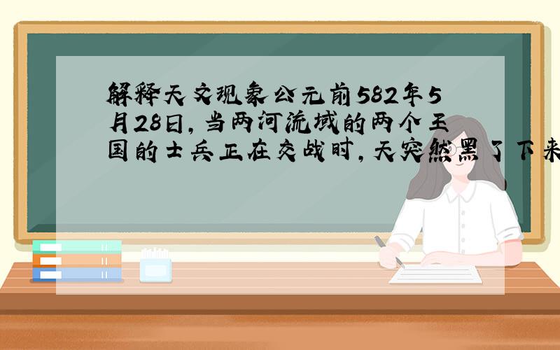 解释天文现象公元前582年5月28日,当两河流域的两个王国的士兵正在交战时,天突然黑了下来,白天顿时变成了黑夜,交战的双