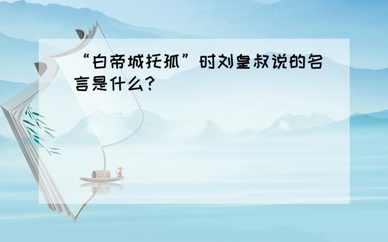 “白帝城托孤”时刘皇叔说的名言是什么?