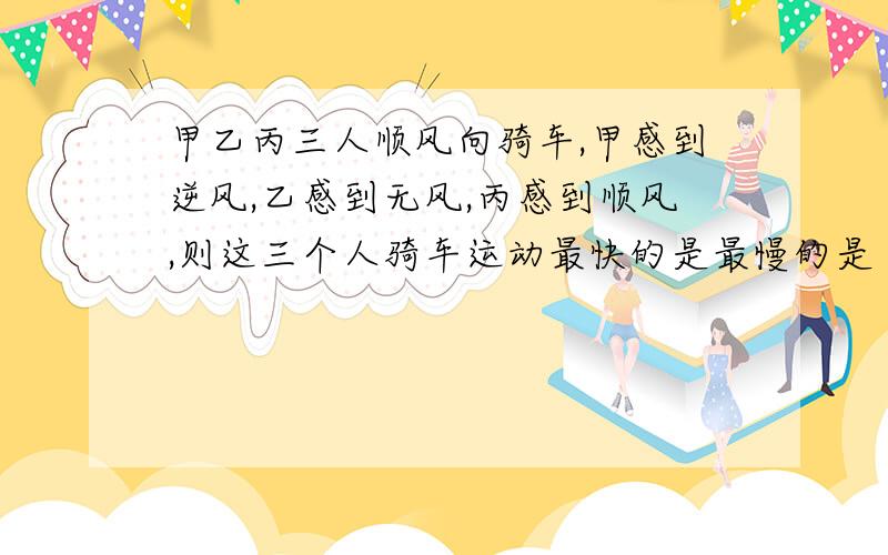 甲乙丙三人顺风向骑车,甲感到逆风,乙感到无风,丙感到顺风,则这三个人骑车运动最快的是最慢的是