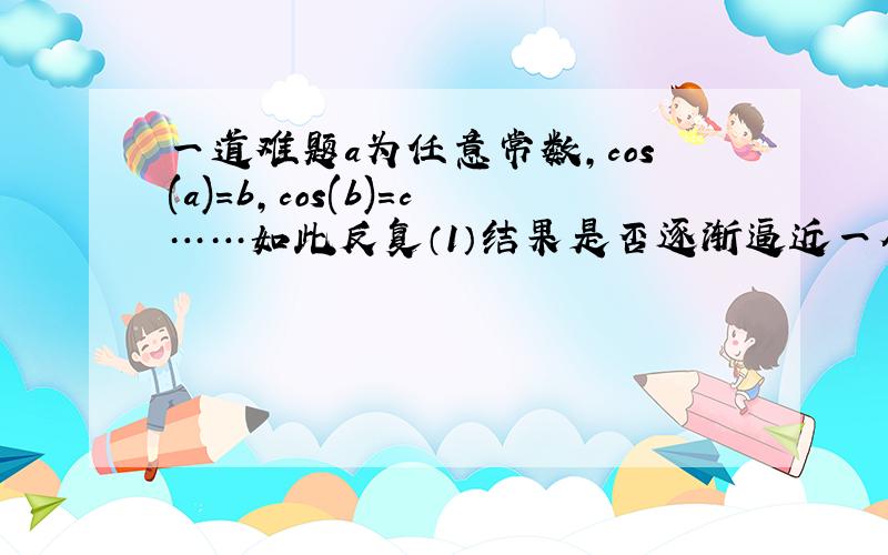 一道难题a为任意常数,cos(a)=b,cos(b)=c……如此反复（1）结果是否逐渐逼近一个常数?（2）如果是,这个常