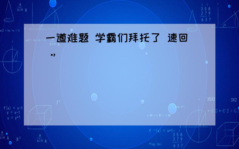 一道难题 学霸们拜托了 速回 .,