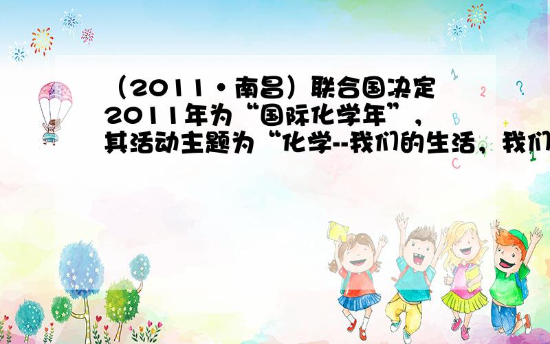 （2011•南昌）联合国决定2011年为“国际化学年”，其活动主题为“化学--我们的生活，我们的未来”．