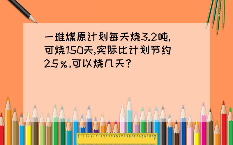 一堆煤原计划每天烧3.2吨,可烧150天,实际比计划节约25％,可以烧几天?