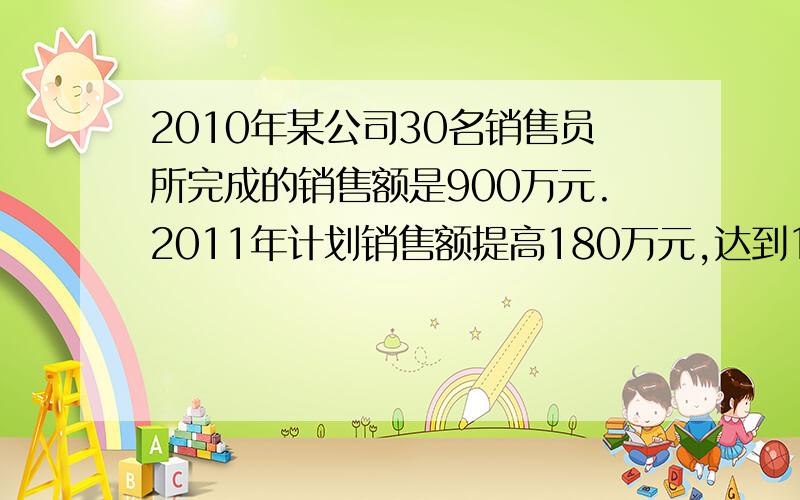 2010年某公司30名销售员所完成的销售额是900万元.2011年计划销售额提高180万元,达到1080万元,那么需要增