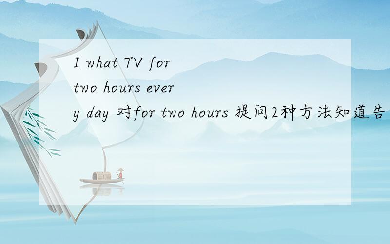 I what TV for two hours every day 对for two hours 提问2种方法知道告诉我