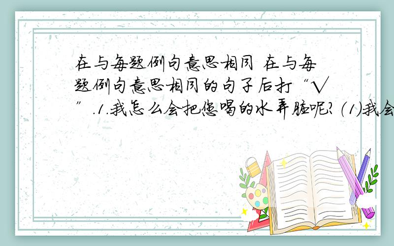 在与每题例句意思相同 在与每题例句意思相同的句子后打“√”.1．我怎么会把您喝的水弄脏呢?（1）我会把您喝的水弄脏.（