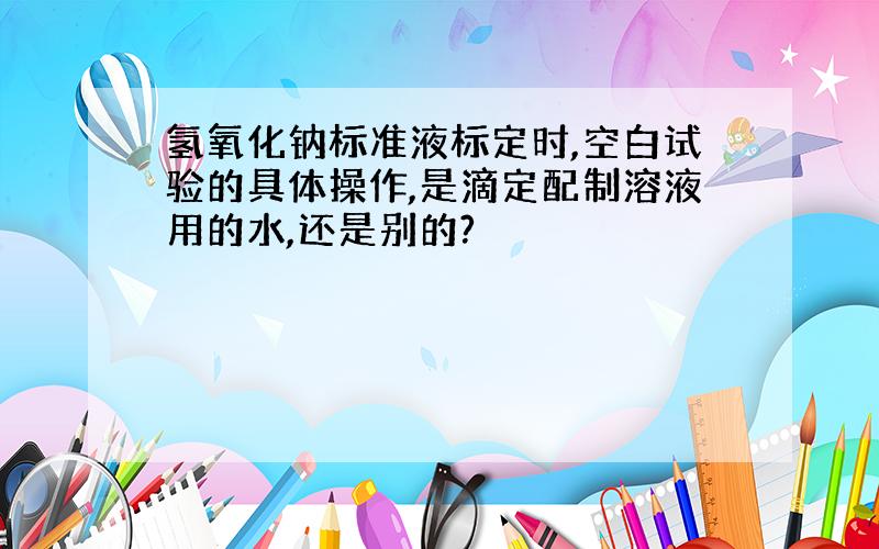 氢氧化钠标准液标定时,空白试验的具体操作,是滴定配制溶液用的水,还是别的?