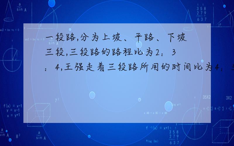 一段路,分为上坡、平路、下坡三段,三段路的路程比为2：3：4,王强走着三段路所用的时间比为4：5：6.已