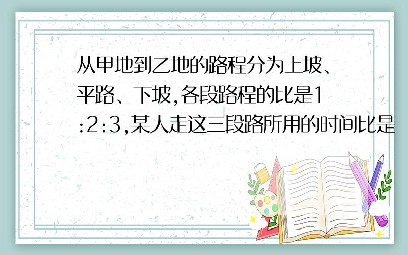 从甲地到乙地的路程分为上坡、平路、下坡,各段路程的比是1:2:3,某人走这三段路所用的时间比是